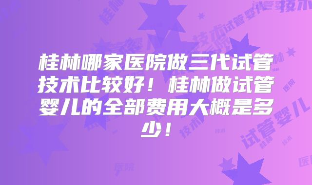 桂林哪家医院做三代试管技术比较好!桂林做试管婴儿的全部费用大概是多少!
