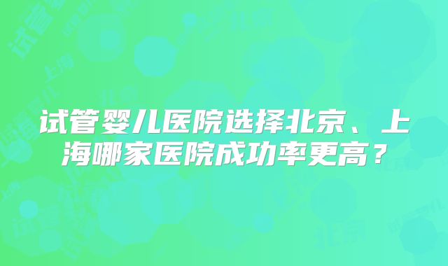 试管婴儿医院选择北京、上海哪家医院成功率更高?