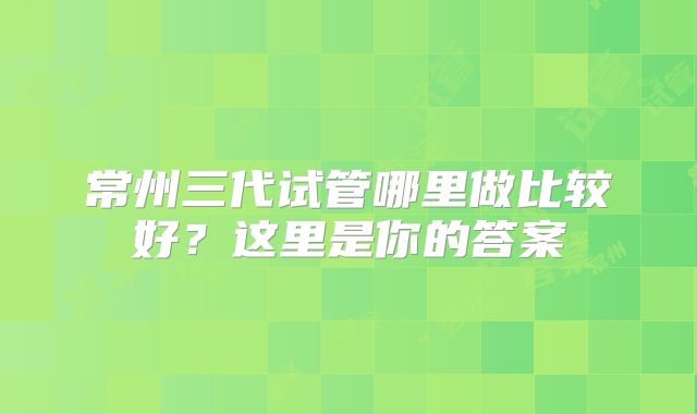 常州三代试管哪里做比较好？这里是你的答案