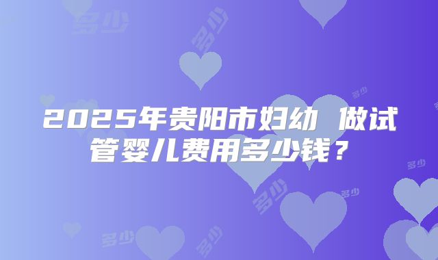 2025年贵阳市妇幼 做试管婴儿费用多少钱?