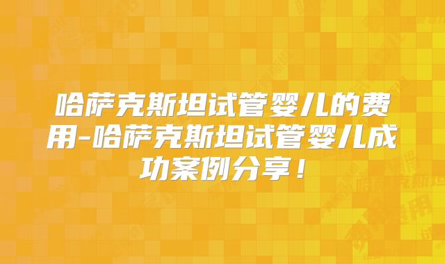 哈萨克斯坦试管婴儿的费用-哈萨克斯坦试管婴儿成功案例分享！