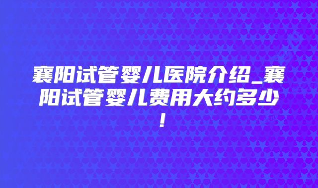 襄阳试管婴儿医院介绍_襄阳试管婴儿费用大约多少!