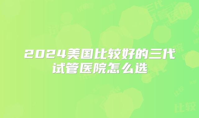 2024美国比较好的三代试管医院怎么选