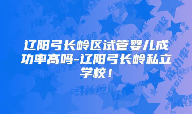 辽阳弓长岭区试管婴儿成功率高吗-辽阳弓长岭私立学校!