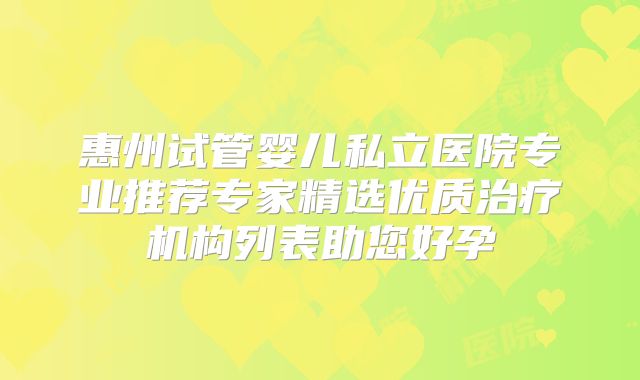 惠州试管婴儿私立医院专业推荐专家精选优质治疗机构列表助您好孕