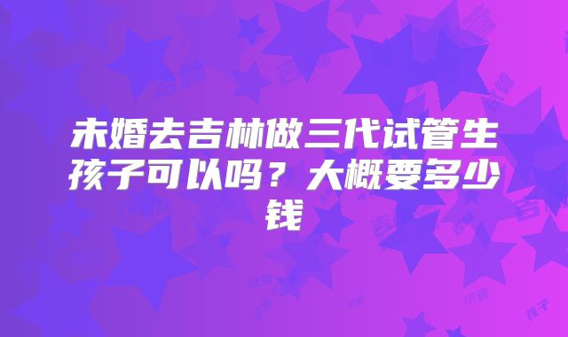 未婚去吉林做三代试管生孩子可以吗？大概要多少钱