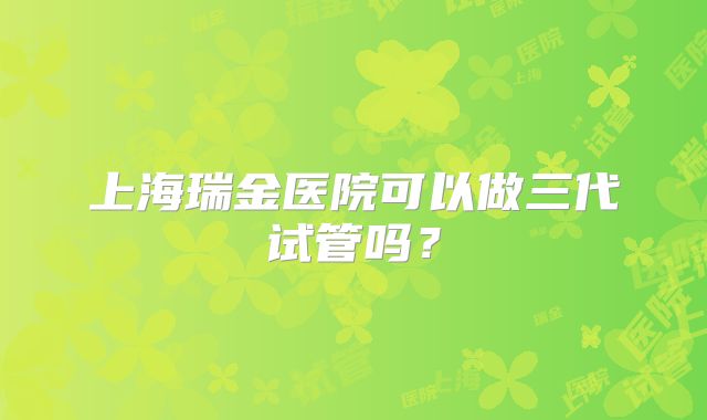 上海瑞金医院可以做三代试管吗？