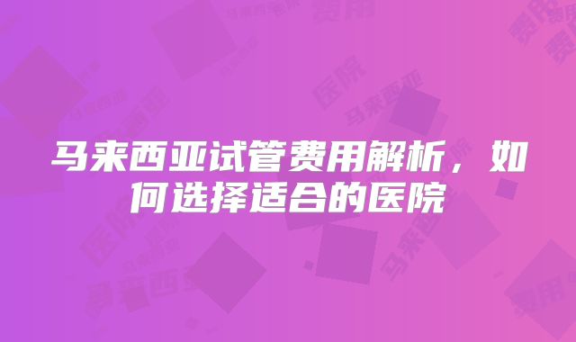 马来西亚试管费用解析，如何选择适合的医院