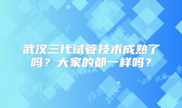 武汉三代试管技术成熟了吗？大家的都一样吗？