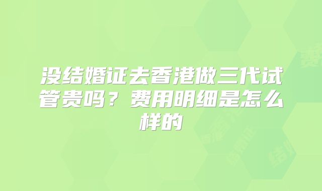 没结婚证去香港做三代试管贵吗?费用明细是怎么样的