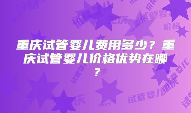 重庆试管婴儿费用多少？重庆试管婴儿价格优势在哪？