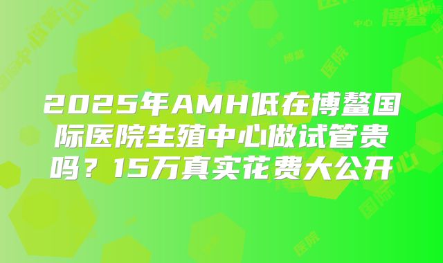 2025年AMH低在博鳌国际医院生殖中心做试管贵吗？15万真实花费大公开