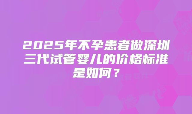 2025年不孕患者做深圳三代试管婴儿的价格标准是如何？