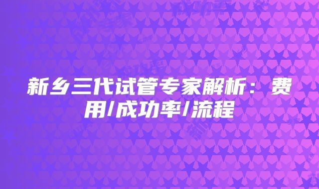 新乡三代试管专家解析：费用/成功率/流程