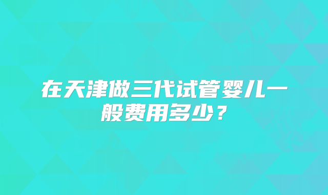 在天津做三代试管婴儿一般费用多少？