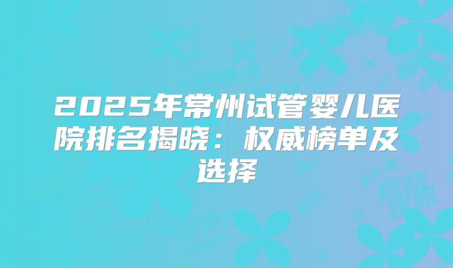 2025年常州试管婴儿医院排名揭晓：权威榜单及选择