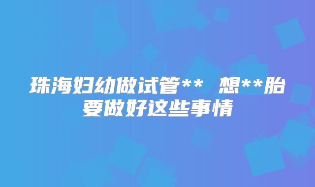 珠海妇幼做试管** 想**胎要做好这些事情