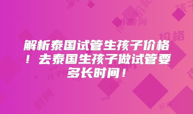 解析泰国试管生孩子价格!去泰国生孩子做试管要多长时间!
