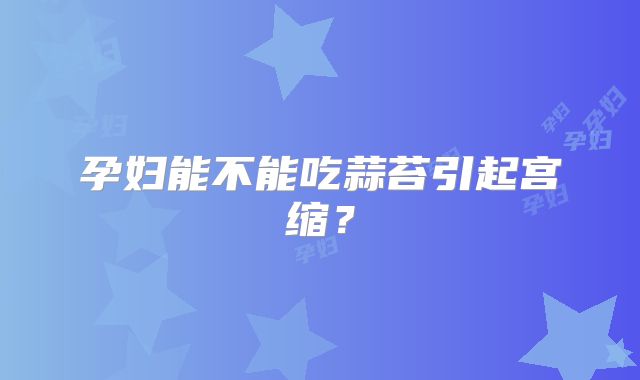 孕妇能不能吃蒜苔引起宫缩？