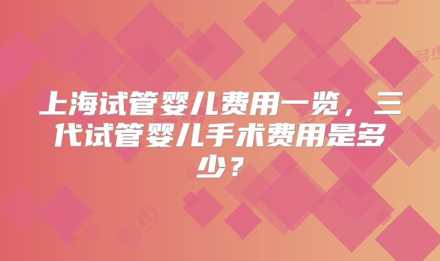 上海试管婴儿费用一览，三代试管婴儿手术费用是多少？