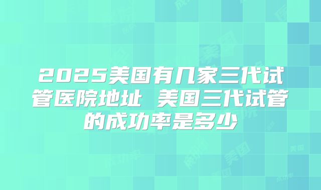 2025美国有几家三代试管医院地址 美国三代试管的成功率是多少
