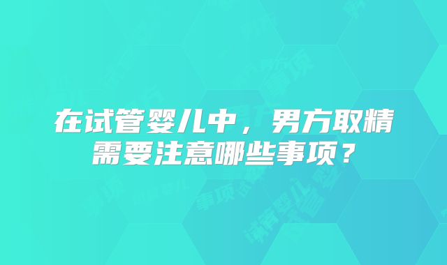 在试管婴儿中，男方取精需要注意哪些事项？