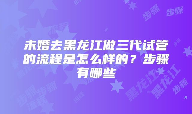 未婚去黑龙江做三代试管的流程是怎么样的？步骤有哪些