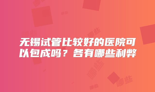 无锡试管比较好的医院可以包成吗？各有哪些利弊