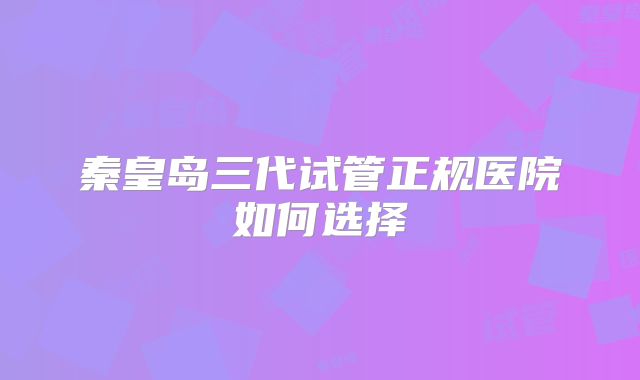 秦皇岛三代试管正规医院如何选择