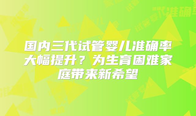 国内三代试管婴儿准确率大幅提升?为生育困难家庭带来新希望