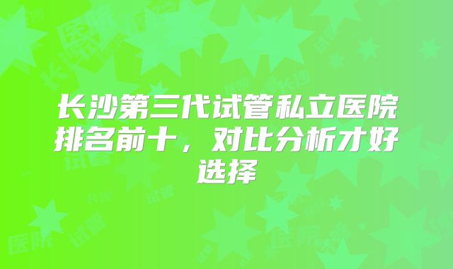 长沙第三代试管私立医院排名前十，对比分析才好选择
