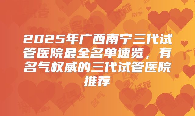 2025年广西南宁三代试管医院最全名单速览，有名气权威的三代试管医院推荐