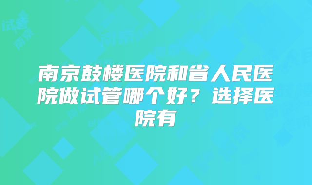 南京鼓楼医院和省人民医院做试管哪个好？选择医院有