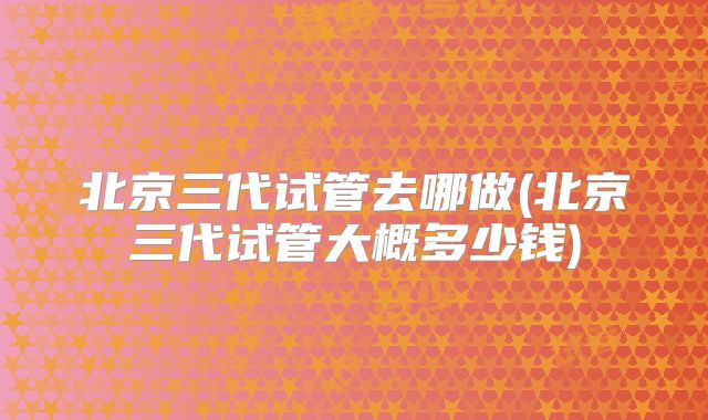 北京三代试管去哪做(北京三代试管大概多少钱)