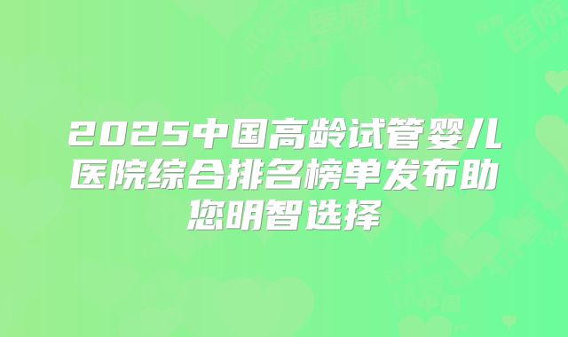 2025中国高龄试管婴儿医院综合排名榜单发布助您明智选择