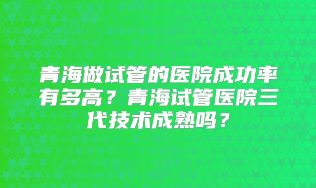 青海做试管的医院成功率有多高？青海试管医院三代技术成熟吗？
