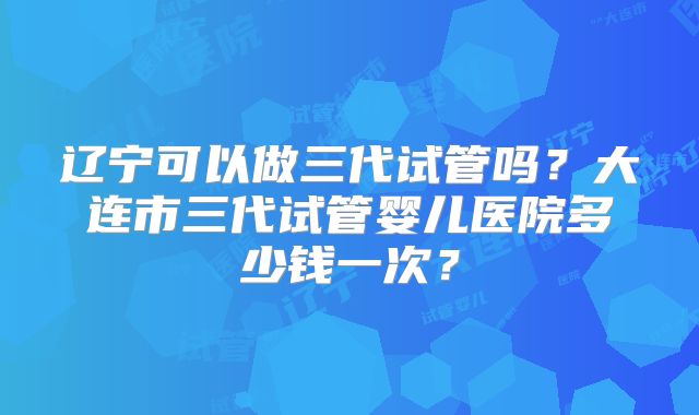 辽宁可以做三代试管吗？大连市三代试管婴儿医院多少钱一次？