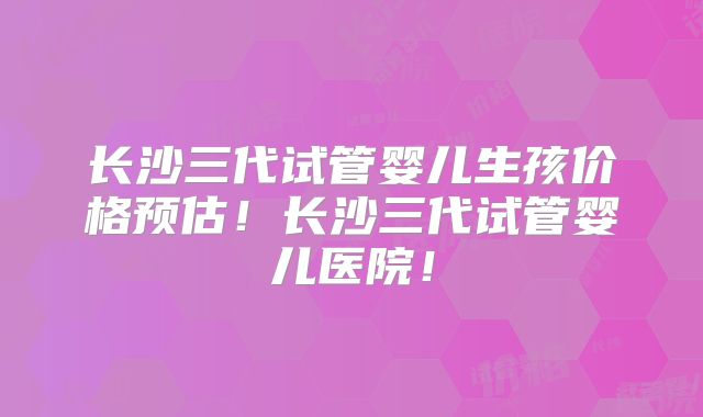 长沙三代试管婴儿生孩价格预估!长沙三代试管婴儿医院!