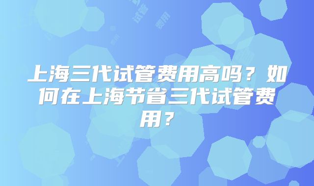 上海三代试管费用高吗？如何在上海节省三代试管费用？