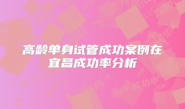 高龄单身试管成功案例在宜昌成功率分析