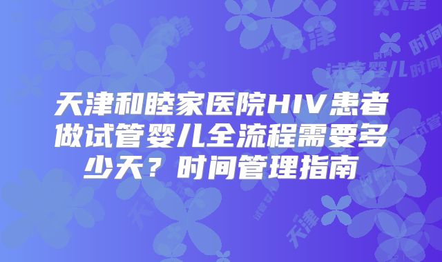 天津和睦家医院HIV患者做试管婴儿全流程需要多少天？时间管理指南