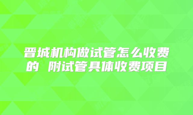 晋城机构做试管怎么收费的 附试管具体收费项目