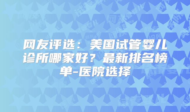 网友评选：美国试管婴儿诊所哪家好？最新排名榜单-医院选择