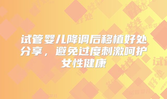 试管婴儿降调后移植好处分享，避免过度刺激呵护女性健康