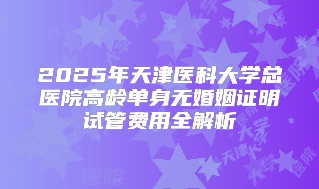 2025年天津医科大学总医院高龄单身无婚姻证明试管费用全解析