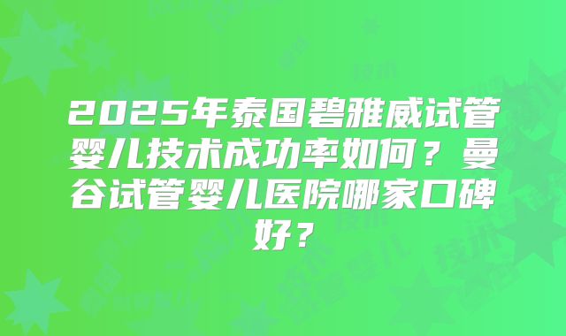 2025年泰国碧雅威试管婴儿技术成功率如何？曼谷试管婴儿医院哪家口碑好？