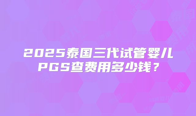 2025泰国三代试管婴儿PGS查费用多少钱?