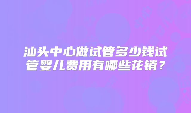 汕头中心做试管多少钱试管婴儿费用有哪些花销？