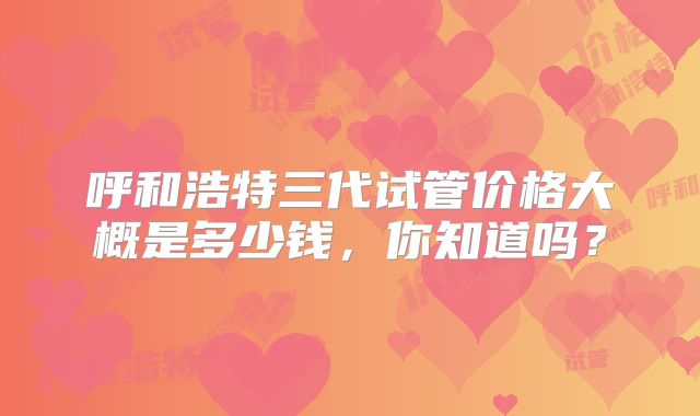 呼和浩特三代试管价格大概是多少钱，你知道吗？