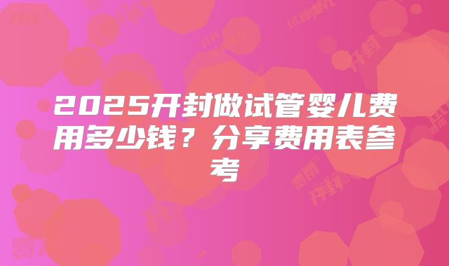 2025开封做试管婴儿费用多少钱？分享费用表参考
